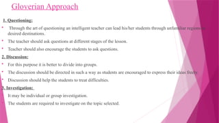 Gloverian Approach
1. Questioning:
 Through the art of questioning an intelligent teacher can lead his/her students through unfamiliar regions to
desired destinations.
 The teacher should ask questions at different stages of the lesson.
 Teacher should also encourage the students to ask questions.
2. Discussion:
 For this purpose it is better to divide into groups.
 The discussion should be directed in such a way as students are encouraged to express their ideas freely.
 Discussion should help the students to treat difficulties.
3. Investigation:
 It may be individual or group investigation.
 The students are required to investigate on the topic selected.
 