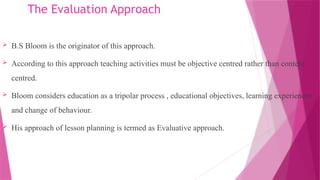 The Evaluation Approach
 B.S Bloom is the originator of this approach.
 According to this approach teaching activities must be objective centred rather than content
centred.
 Bloom considers education as a tripolar process , educational objectives, learning experiences
and change of behaviour.
 His approach of lesson planning is termed as Evaluative approach.
 
