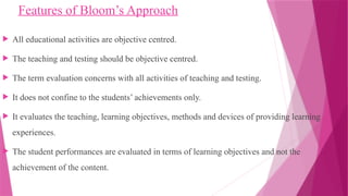 Features of Bloom’s Approach
 All educational activities are objective centred.
 The teaching and testing should be objective centred.
 The term evaluation concerns with all activities of teaching and testing.
 It does not confine to the students’ achievements only.
 It evaluates the teaching, learning objectives, methods and devices of providing learning
experiences.
 The student performances are evaluated in terms of learning objectives and not the
achievement of the content.
 