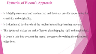 Demerits of Bloom’s Approach
• It is highly structured and mechanized and does not provide opportunity for
creativity and originality.
• It is dominated by the role of the teacher in teaching-learning process.
• This approach makes the task of lesson planning quite rigid and mechanical.
• It doesn’t take into account the mental processes for writing the educational
objectives.
 