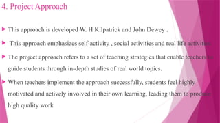 4. Project Approach
 This approach is developed W. H Kilpatrick and John Dewey .
 This approach emphasizes self-activity , social activities and real life activities.
 The project approach refers to a set of teaching strategies that enable teachers to
guide students through in-depth studies of real world topics.
 When teachers implement the approach successfully, students feel highly
motivated and actively involved in their own learning, leading them to produce
high quality work .
 