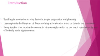 Introduction
• Teaching is a complex activity. It needs proper preparation and planning.
• Lesson plan is the blueprint of those teaching activities that are to be done in the classroom.
• Every teacher tries to plan the content in his own style so that he can teach systematically and
effectively at the right moment.
 