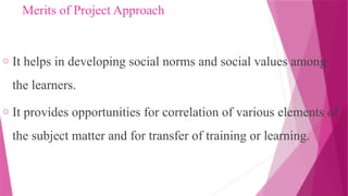 Merits of Project Approach
o It helps in developing social norms and social values among
the learners.
o It provides opportunities for correlation of various elements of
the subject matter and for transfer of training or learning.
 