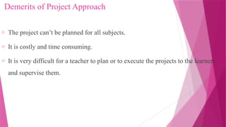 Demerits of Project Approach
o The project can’t be planned for all subjects.
o It is costly and time consuming.
o It is very difficult for a teacher to plan or to execute the projects to the learners
and supervise them.
 