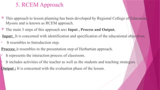 5. RCEM Approach
 This approach to lesson planning has been developed by Regional College of Education ,
Mysore and is known as RCEM approach.
 The main 3 steps of this approach are: Input , Process and Output.
Input: It is concerned with identification and specification of the educational objectives.
• It resembles to Introduction step.
Process: it resembles to the presentation step of Herbartian approach.
• It represents the interaction process of classroom.
• It includes activities of the teacher as well as the students and teaching strategies.
Output : It is concerned with the evaluation phase of the lesson.
 