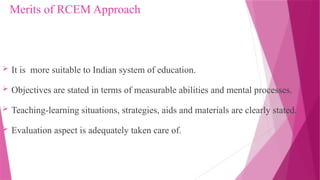 Merits of RCEM Approach
 It is more suitable to Indian system of education.
 Objectives are stated in terms of measurable abilities and mental processes.
 Teaching-learning situations, strategies, aids and materials are clearly stated.
 Evaluation aspect is adequately taken care of.
 