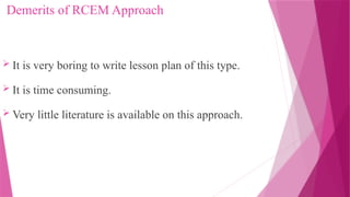 Demerits of RCEM Approach
 It is very boring to write lesson plan of this type.
 It is time consuming.
 Very little literature is available on this approach.
 