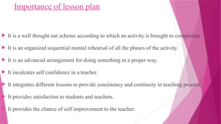 Importance of lesson plan
 It is a well thought out scheme according to which an activity is brought to completion .
 It is an organized sequential mental rehearsal of all the phases of the activity.
 It is an advanced arrangement for doing something in a proper way.
 It inculcates self confidence in a teacher.
 It integrates different lessons to provide consistency and continuity in teaching process.
 It provides satisfaction to students and teachers.
 It provides the chance of self improvement to the teacher.
 