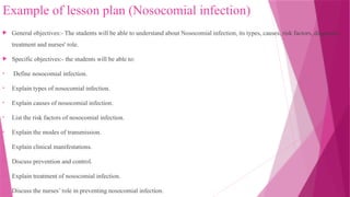 Example of lesson plan (Nosocomial infection)
 General objectives:- The students will be able to understand about Nosocomial infection, its types, causes, risk factors, diagnosis ,
treatment and nurses' role.
 Specific objectives:- the students will be able to:
• Define nosocomial infection.
• Explain types of nosocomial infection.
• Explain causes of nosocomial infection.
• List the risk factors of nosocomial infection.
• Explain the modes of transmission.
• Explain clinical manifestations.
• Discuss prevention and control.
• Explain treatment of nosocomial infection.
• Discuss the nurses’ role in preventing nosocomial infection.
 