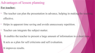 Advantages of lesson planning
For teacher:
• The teacher can plan the presentation in advance, helping in making the teaching
effective.
• Helps in apparent time saving and avoids unnecessary repetition.
• Teacher can integrate the subject matter.
• It enables the teacher to present a large amount of information in a short time.
• It acts as a plan for self criticisms and self evaluation.
• It improves results.
 