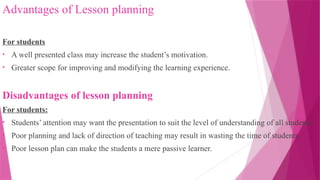 Advantages of Lesson planning
For students
• A well presented class may increase the student’s motivation.
• Greater scope for improving and modifying the learning experience.
Disadvantages of lesson planning
For students:
• Students’ attention may want the presentation to suit the level of understanding of all students.
• Poor planning and lack of direction of teaching may result in wasting the time of students.
• Poor lesson plan can make the students a mere passive learner.
 