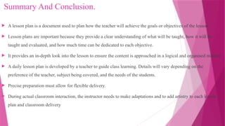 Summary And Conclusion.
 A lesson plan is a document used to plan how the teacher will achieve the goals or objectives of the lesson.
 Lesson plans are important because they provide a clear understanding of what will be taught, how it will be
taught and evaluated, and how much time can be dedicated to each objective.
 It provides an in-depth look into the lesson to ensure the content is approached in a logical and organised manner.
 A daily lesson plan is developed by a teacher to guide class learning. Details will vary depending on the
preference of the teacher, subject being covered, and the needs of the students.
 Precise preparation must allow for flexible delivery.
 During actual classroom interaction, the instructor needs to make adaptations and to add artistry to each lesson
plan and classroom delivery
 