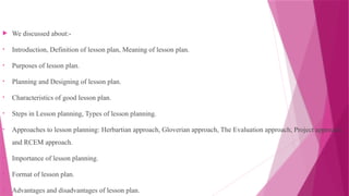  We discussed about:-
• Introduction, Definition of lesson plan, Meaning of lesson plan.
• Purposes of lesson plan.
• Planning and Designing of lesson plan.
• Characteristics of good lesson plan.
• Steps in Lesson planning, Types of lesson planning.
• Approaches to lesson planning: Herbartian approach, Gloverian approach, The Evaluation approach, Project approach
and RCEM approach.
• Importance of lesson planning.
• Format of lesson plan.
• Advantages and disadvantages of lesson plan.
 