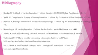 Bibliography
1. Bhaskar. N. Text Book of Nursing Education. 3rd
edition. Bangalore: EMMESS Medical Publishers; p. 112-115.
2. Sodhi. JK. Comprehensive Textbook of Nursing Education. 1st
edition. Jay Pee brothers Medical Publishers; p. 517-523.
3. Pramilaa. R. Nursing Communication and Educational Technology. 1st
edition. Jay Pee brothers Medical Publishers; p. 190-
198.
4. Basvanthappa. BT. Nursing Education. 2nd
edition. Jay Pee brothers Medical Publishers; p. 422-448.
5. Neeraja. KP. Text Book of Nursing Education. 1st
edition. Jay Pee brothers Medical Publishers; p. 430-438.
6. Technology(2010) What to consider when writing a lesson plan. Retrieved on 14th
June
2021.http://www.technology.com/tutorials/teaching/lesson plan.
7. Stix. A, Hrbek. T. The Nine Steps Of Project Based Learning(2006).Retrieved on 14th
June 2021.
www.ascd.org/publication/books.
 
