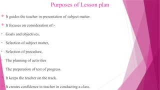 Purposes of Lesson plan
 It guides the teacher in presentation of subject matter.
 It focuses on consideration of:-
• Goals and objectives,
• Selection of subject matter,
• Selection of procedure,
• The planning of activities
• The preparation of test of progress.
 It keeps the teacher on the track.
 It creates confidence in teacher in conducting a class.
 
