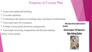 Purposes of Lesson Plan
 It prevents haphazard teaching.
 It avoids repetition.
 It minimizes the chance of omitting some vital point of information.
 It provides basis for evaluation.
 It helps to keep good classroom management.
 It develops reasoning, imagination and decision making
ability of the teacher.
 