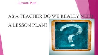 Lesson Plan
AS A TEACHER DO WE REALLY NEED
A LESSON PLAN?
 