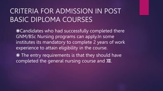 CRITERIA FOR ADMISSION IN POST
BASIC DIPLOMA COURSES
◉Candidates who had successfully completed there
GNM/BSc Nursing programs can apply.In some
institutes its mandatory to complete 2 years of work
experience to attain eligibility in the course.
◉ The entry requirements is that they should have
completed the general nursing course and Ⅻ.
 