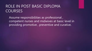 ROLE IN POST BASIC DIPLOMA
COURSES
Assume responsibilities as professional ,
competent nurses and midwives at basic level in
providing promotive , preventive and curative.
 