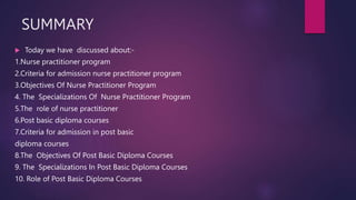 SUMMARY
 Today we have discussed about:-
1.Nurse practitioner program
2.Criteria for admission nurse practitioner program
3.Objectives Of Nurse Practitioner Program
4. The Specializations Of Nurse Practitioner Program
5.The role of nurse practitioner
6.Post basic diploma courses
7.Criteria for admission in post basic
diploma courses
8.The Objectives Of Post Basic Diploma Courses
9. The Specializations In Post Basic Diploma Courses
10. Role of Post Basic Diploma Courses
 
