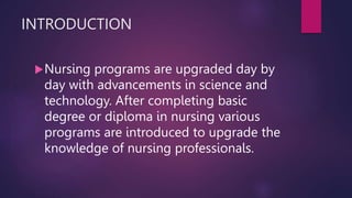 INTRODUCTION
Nursing programs are upgraded day by
day with advancements in science and
technology. After completing basic
degree or diploma in nursing various
programs are introduced to upgrade the
knowledge of nursing professionals.
 