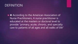 DEFINITION
 ◉ According to the American Association of
Nurse Practitioners, A nurse practitioner is
educated at the masters or doctoral level to
provide "primary, acute, chronic, and specialty
care to patients of all ages and all walks of life"
 