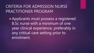 CRITERIA FOR ADMISSION NURSE
PRACTITIONER PROGRAM
Applicants must possess a registered
B.Sc nurse with a minimum of one
year clinical experience, preferably in
any critical care setting prior to
enrolment.
 
