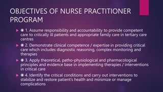 OBJECTIVES OF NURSE PRACTITIONER
PROGRAM
 ◉ 1. Assume responsibility and accountability to provide competent
care to critically ill patients and appropriate family care in tertiary care
centres
 ◉ 2. Demonstrate clinical competence / expertise in providing critical
care which includes diagnostic reasoning, complex monitoring and
therapies
 ◉ 3. Apply theoretical, patho-physiological and pharmacological
principles and evidence base in implementing therapies / interventions
in critical care
 ◉ 4. Identify the critical conditions and carry out interventions to
stabilize and restore patient’s health and minimize or manage
complications
 