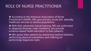 ROLE OF NURSE PRACTITIONER
◉ According to the American Association of Nurse
Practitioners (AANP), NPs give primary, acute and specialty
healthcare services to diverse populations.
◉ With their advanced clinical training, NPs are authorized
to diagnose illnesses, treat conditions, and provide
evidence-based health education to their patients.
◉ NPs assess their patients by examining medical histories;
performing physical evaluations; and ordering (or
performing) diagnostic tests
 