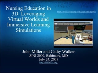 Nursing Education in 3D: Leveraging Virtual Worlds and Immersive Learning Simulations John Miller and Cathy Walker SINI 2009, Baltimore, MD July 24, 2009 http://MUVErs.org  http://www.youtube.com/user/jsmillerRN 
