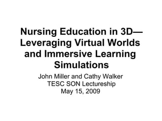 Nursing Education in 3D—
Leveraging Virtual Worlds
and Immersive Learning
Simulations
John Miller and Cathy Walker
TESC SON Lectureship
May 15, 2009
 
