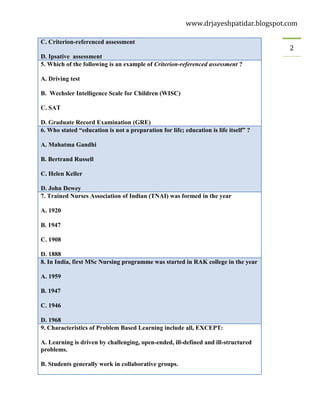 www.drjayeshpatidar.blogspot.com
2
C. Criterion-referenced assessment
D. Ipsative assessment
5. Which of the following is an example of Criterion-referenced assessment ?
A. Driving test
B. Wechsler Intelligence Scale for Children (WISC)
C. SAT
D. Graduate Record Examination (GRE)
6. Who stated “education is not a preparation for life; education is life itself” ?
A. Mahatma Gandhi
B. Bertrand Russell
C. Helen Keller
D. John Dewey
7. Trained Nurses Association of Indian (TNAI) was formed in the year
A. 1920
B. 1947
C. 1908
D. 1888
8. In India, first MSc Nursing programme was started in RAK college in the year
A. 1959
B. 1947
C. 1946
D. 1968
9. Characteristics of Problem Based Learning include all, EXCEPT:
A. Learning is driven by challenging, open-ended, ill-defined and ill-structured
problems.
B. Students generally work in collaborative groups.
 