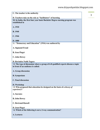 www.drjayeshpatidar.blogspot.com
3
C. The teacher is the authority
D. Teachers take on the role as "facilitators" of learning
10. In India, the first four year basic Bachelor Degree nursing program was
established in
A. 1910
B. 1940
C. 1946
D. 1880
11. "Democracy and Education" (1916) was authored by
A. Sigmond Freud
B. Jean Piaget
C. John Dewey
D. Ravindra Nadh Tagore
12. The type of discussion where a group of 6-8 qualified experts discuss a topic
in front of an audience is called:
A. Group discussion
B. Symposium
C. Panel discussion
D. Workshop
13. Who proposed that education be designed on the basis of a theory of
experience?
A. Socrates
B. John Dewey
C. Bertrand Russell
D. Jean Piaget
14. Which of the following is not a 2-way communication?
A. Lectures
 
