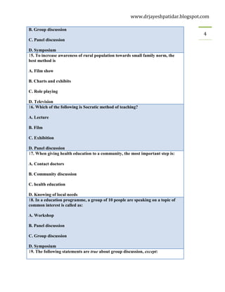 www.drjayeshpatidar.blogspot.com
4
B. Group discussion
C. Panel discussion
D. Symposium
15. To increase awareness of rural population towards small family norm, the
best method is
A. Film show
B. Charts and exhibits
C. Role playing
D. Television
16. Which of the following is Socratic method of teaching?
A. Lecture
B. Film
C. Exhibition
D. Panel discussion
17. When giving health education to a community, the most important step is:
A. Contact doctors
B. Community discussion
C. health education
D. Knowing of local needs
18. In a education programme, a group of 10 people are speaking on a topic of
common interest is called as:
A. Workshop
B. Panel discussion
C. Group discussion
D. Symposium
19. The following statements are true about group discussion, except:
 