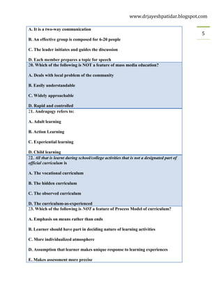 www.drjayeshpatidar.blogspot.com
5
A. It is a two-way communication
B. An effective group is composed for 6-20 people
C. The leader initiates and guides the discussion
D. Each member prepares a topic for speech
20. Which of the following is NOT a feature of mass media education?
A. Deals with local problem of the community
B. Easily understandable
C. Widely approachable
D. Rapid and controlled
21. Andragogy refers to:
A. Adult learning
B. Action Learning
C. Experiential learning
D. Child learning
22. All that is learnt during school/college activities that is not a designated part of
official curriculum is
A. The vocational curriculum
B. The hidden curriculum
C. The observed curriculum
D. The curriculum-as-experienced
23. Which of the following is NOT a feature of Process Model of curriculum?
A. Emphasis on means rather than ends
B. Learner should have part in deciding nature of learning activities
C. More individualized atmosphere
D. Assumption that learner makes unique response to learning experiences
E. Makes assessment more precise
 