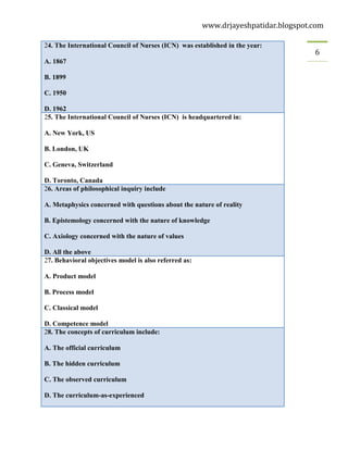 www.drjayeshpatidar.blogspot.com
6
24. The International Council of Nurses (ICN) was established in the year:
A. 1867
B. 1899
C. 1950
D. 1962
25. The International Council of Nurses (ICN) is headquartered in:
A. New York, US
B. London, UK
C. Geneva, Switzerland
D. Toronto, Canada
26. Areas of philosophical inquiry include
A. Metaphysics concerned with questions about the nature of reality
B. Epistemology concerned with the nature of knowledge
C. Axiology concerned with the nature of values
D. All the above
27. Behavioral objectives model is also referred as:
A. Product model
B. Process model
C. Classical model
D. Competence model
28. The concepts of curriculum include:
A. The official curriculum
B. The hidden curriculum
C. The observed curriculum
D. The curriculum-as-experienced
 