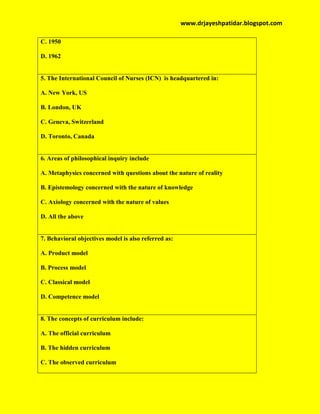 www.drjayeshpatidar.blogspot.com
C. 1950
D. 1962
5. The International Council of Nurses (ICN) is headquartered in:
A. New York, US
B. London, UK
C. Geneva, Switzerland
D. Toronto, Canada
6. Areas of philosophical inquiry include
A. Metaphysics concerned with questions about the nature of reality
B. Epistemology concerned with the nature of knowledge
C. Axiology concerned with the nature of values
D. All the above
7. Behavioral objectives model is also referred as:
A. Product model
B. Process model
C. Classical model
D. Competence model
8. The concepts of curriculum include:
A. The official curriculum
B. The hidden curriculum
C. The observed curriculum