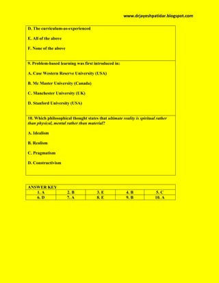 www.drjayeshpatidar.blogspot.com
D. The curriculum-as-experienced
E. All of the above
F. None of the above
9. Problem-based learning was first introduced in:
A. Case Western Reserve University (USA)
B. Mc Master University (Canada)
C. Manchester University (UK)
D. Stanford University (USA)
10. Which philosophical thought states that ultimate reality is spiritual rather
than physical, mental rather than material?
A. Idealism
B. Realism
C. Pragmatism
D. Constructivism
ANSWER KEY
1. A 2. B 3. E 4. B 5. C
6. D 7. A 8. E 9. B 10. A