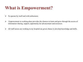 What is Empowerment?
 To operate by itself and with enthusiasm.
 Empowerment in working place provides the chances to learn and grow through the access of
information sharing, support, opportunity for advancement and resources.
 All staff nurses are working in my hospital are given chance to develop knowledge and skills.
 