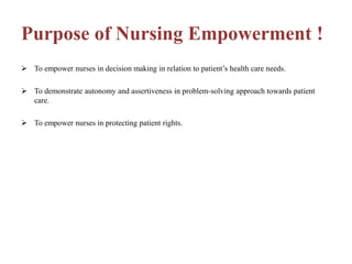 Purpose of Nursing Empowerment !
 To empower nurses in decision making in relation to patient’s health care needs.
 To demonstrate autonomy and assertiveness in problem-solving approach towards patient
care.
 To empower nurses in protecting patient rights.
 