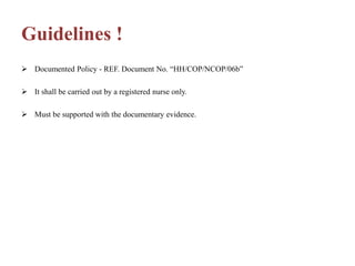 Guidelines !
 Documented Policy - REF. Document No. “HH/COP/NCOP/06b”
 It shall be carried out by a registered nurse only.
 Must be supported with the documentary evidence.
 