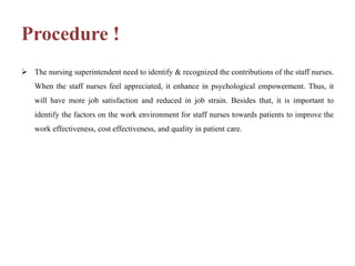 Procedure !
 The nursing superintendent need to identify & recognized the contributions of the staff nurses.
When the staff nurses feel appreciated, it enhance in psychological empowerment. Thus, it
will have more job satisfaction and reduced in job strain. Besides that, it is important to
identify the factors on the work environment for staff nurses towards patients to improve the
work effectiveness, cost effectiveness, and quality in patient care.
 