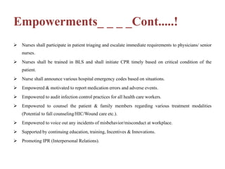 Empowerments_ _ _ _Cont.....!
 Nurses shall participate in patient triaging and escalate immediate requirements to physicians/ senior
nurses.
 Nurses shall be trained in BLS and shall initiate CPR timely based on critical condition of the
patient.
 Nurse shall announce various hospital emergency codes based on situations.
 Empowered & motivated to report medication errors and adverse events.
 Empowered to audit infection control practices for all health care workers.
 Empowered to counsel the patient & family members regarding various treatment modalities
(Potential to fall counseling/HIC/Wound care etc.).
 Empowered to voice out any incidents of misbehavior/misconduct at workplace.
 Supported by continuing education, training, Incentives & Innovations.
 Promoting IPR (Interpersonal Relations).
 