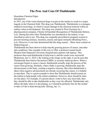 The Pros And Cons Of Thalidomide
Hazardous Chemical Paper
Introduction:
In 1957, one of the worst chemical drugs was put on the market to result in a major
tragedy in the Chemical field. This drug was Thalidomide. Thalidomide is a mutagen,
studied in toxicology, in which it causes damage to the chemical material within an
embryo when in development. This drug was created in West Germany by a
pharmaceutical company, Chemie GrГјnenthal (Recognition of Thalidomide Defects,
n.d.). During this time when Thalidomide was introduced to the market, it was
classified as safe to use. This drug was originally prescribed to pregnant women to
prevent morning sickness, insomnia, anxiety and upset stomachs (Breaking News.,
n.d.). However, it was later determined that this drug caused ... Show more content on
Helpwriting.net ...
Thalidomide has been shown to help stop the growing process of cancer, and other
skin conditions. One example of this was in 1964, a professor named Jacob
Sheskin from Hadassah University Hospital had a patient with leprosy. This
professor then used thalidomide to help treat it, and the results were successful
(Robertson, Jan 11, 2015.). By looking at the image on the right, it can be seen that
Thalidomide does bind to the protein CRBN, as recently stated up above. When a
carcinogen begins to cause a cancer, thalidomide actually stops the process of the
cancer from growing. Similarly, when a baby is growing, thalidomide stops the
advancements in the body, creating a negative outcome. But when thalidomide is
taken when negative advancements are already occurring like cancer, it is helpful
to stop them. This is a great example to show that Thalidomide should remain on
the market to help people with certain conditions. However, there should be rules
set into place. For example, if a person doesn t want to have any more kids, then
they should be able to take thalidomide as they won t be affected. Thalidomide only
affects the baby when it is developing, so it should be perfectly fine for the mother
to take it if she is done having kids. (Strong, Jan. 11,
 