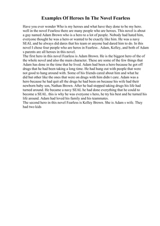 Examples Of Heroes In The Novel Fearless
Have you ever wonder Who is my heroes and what have they done to be my hero.
well in the novel Fearless there are many people who are heroes. This novel is about
a guy named Adam Brown who is a hero to a lot of people. Nobody had hated him,
everyone thought he was a hero or wanted to be exactly like him. He was a navy
SEAL and he always did dares that his team or anyone had dared him to do. In this
novel I chose four people who are heros in Fearless . Adam, Kelley, and both of Adam
s parents are all heroes in this novel.
The first hero in this novel Fearless is Adam Brown. He is the biggest hero of the of
the whole novel and also the main character. These are some of the few things that
Adam has done in the time that he lived. Adam had been a hero because he got off
drugs that he had been taking a long time. He had hung out with people that were
not good to hang around with. Some of his friends cared about him and what he
did but other like the ones that were on drugs with him didn t care. Adam was a
hero because he had quit all the drugs he had been on because his wife had their
newborn baby son, Nathan Brown. After he had stopped taking drugs his life had
turned around. He became a navy SEAL he had done everything that he could to
become a SEAL. this is why he was everyone s hero, he try his best and he turned his
life around. Adam had loved his family and his teammates.
The second hero in this novel Fearless is Kelley Brown. She is Adam s wife. They
had two kids
 