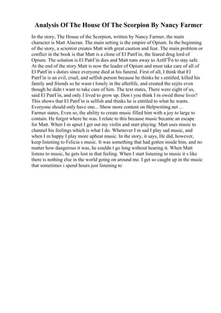 Analysis Of The House Of The Scorpion By Nancy Farmer
In the story, The House of the Scorpion, written by Nancy Farmer, the main
character is Matt Alacran. The main setting is the empire of Opium. In the beginning
of the story, a scientist creates Matt with great caution and fear. The main problem or
conflict in the book is that Matt is a clone of El PatrГіn, the feared drug lord of
Opium. The solution is El PatrГіn dies and Matt runs away to AztlГЎn to stay safe.
At the end of the story Matt is now the leader of Opium and must take care of all of
El PatrГіn s duties since everyone died at his funeral. First of all, I think that El
PatrГіn is an evil, cruel, and selfish person because he thinks he s entitled, killed his
family and friends so he wasn t lonely in the afterlife, and created the eejits even
though he didn t want to take care of him. The text states, There were eight of us,
said El PatrГіn, and only I lived to grow up. Don t you think I m owed those lives?
This shows that El PatrГіn is selfish and thinks he is entitled to what he wants.
Everyone should only have one... Show more content on Helpwriting.net ...
Farmer states, Even so, the ability to create music filled him with a joy to large to
contain. He forgot where he was. I relate to this because music became an escape
for Matt. When I m upset I get out my violin and start playing. Matt uses music to
channel his feelings which is what I do. Whenever I m sad I play sad music, and
when I m happy I play more upbeat music. In the story, it says, He did, however,
keep listening to Felicia s music. It was something that had gotten inside him, and no
matter how dangerous it was, he couldn t go long without hearing it. When Matt
listens to music, he gets lost in that feeling. When I start listening to music it s like
there is nothing else in the world going on around me. I get so caught up in the music
that sometimes i spend hours just listening to
 