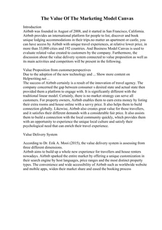The Value Of The Marketing Model Canvas
Introduction
Airbnb was founded in August of 2008, and it started in San Francisco, California.
Airbnb provides an international platform for people to list, discover and book
unique lodging accommodations in their trips.no matter an apartment or castle, you
can have access by Airbnb with unique travel experiences, at relative lower price, in
more than 33,000 cities and 192 countries. And Business Model Canvas is used to
evaluate related value created to customers by the company. Furthermore, the
discussion about the value delivery system connected to value proposition as well as
its main activities and competitors will be present in the following.
Value Proposition from customerperspectives
Due to the adoption of the new technology and ... Show more content on
Helpwriting.net ...
The success of Airbnb certainly is a result of the innovation of travel agency. The
company concerned the gap between consumer s desired state and actual state then
provided them a platform to engage with. It is significantly different with the
traditional linear model. Certainly, there is no market strategy can serve all
customers. For property owners, Airbnb enables them to earn extra money by listing
their extra rooms and house online with a savvy price. It also helps them to build
connection globally. Likewise, Airbnb also creates great value for those travellers,
and it satisfies their different demands with a considerable fair price. It also assists
them to build a connection with the local community quickly, which provides them
with an opportunity to experience the unique local culture and satisfy their
psychological need that can enrich their travel experience.
Value Delivery System
According to Dr. Erik A. Mooi (2015), the value delivery system is assessing from
three different dimensions.
Airbnb aims to build up a whole new experience for travellers and house renters
nowadays. Airbnb sparked the entire market by offering a unique customization in
their search engine by host languages, price ranges and the most distinct property
types. The convenience and wide accessibility of Airbnb such as worldwide website
and mobile apps, widen their market share and eased the booking process
 