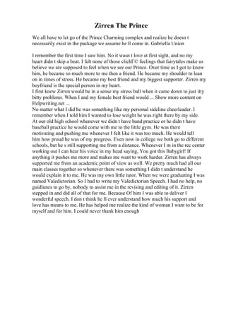 Zirren The Prince
We all have to let go of the Prince Charming complex and realize he doesn t
necessarily exist in the package we assume he ll come in. Gabriella Union
I remember the first time I saw him. No it wasn t love at first sight, and no my
heart didn t skip a beat. I felt none of those clichГ© feelings that fairytales make us
believe we are supposed to feel when we see our Prince. Over time as I got to know
him, he became so much more to me then a friend. He became my shoulder to lean
on in times of stress. He became my best friend and my biggest supporter. Zirren my
boyfriend is the special person in my heart.
I first knew Zirren would be in a sense my stress ball when it came down to just itty
bitty problems. When I and my female best friend would ... Show more content on
Helpwriting.net ...
No matter what I did he was something like my personal sideline cheerleader. I
remember when I told him I wanted to lose weight he was right there by my side.
At our old high school whenever we didn t have band practice or he didn t have
baseball practice he would come with me to the little gym. He was there
motivating and pushing me whenever I felt like it was too much. He would tell
him how proud he was of my progress. Even now in college we both go to different
schools, but he s still supporting me from a distance. Whenever I m in the rec center
working out I can hear his voice in my head saying, You got this Babygirl! If
anything it pushes me more and makes me want to work harder. Zirren has always
supported me from an academic point of view as well. We pretty much had all our
main classes together so whenever there was something I didn t understand he
would explain it to me. He was my own little tutor. When we were graduating I was
named Valedictorian. So I had to write my Valedictorian Speech. I had no help, no
guidlunes to go by, nobody to assist me in the revising and editing of it. Zirren
stepped in and did all of that for me. Because Of him I was able to deliver I
wonderful speech. I don t think he ll ever understand how much his support and
love has means to me. He has helped me realize the kind of woman I want to be for
myself and for him. I could never thank him enough
 