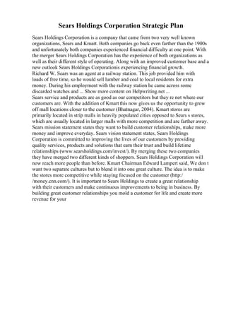 Sears Holdings Corporation Strategic Plan
Sears Holdings Corporation is a company that came from two very well known
organizations, Sears and Kmart. Both companies go back even farther than the 1900s
and unfortunately both companies experienced financial difficulty at one point. With
the merger Sears Holdings Corporation has the experience of both organizations as
well as their different style of operating. Along with an improved customer base and a
new outlook Sears Holdings Corporationis experiencing financial growth.
Richard W. Sears was an agent at a railway station. This job provided him with
loads of free time, so he would sell lumber and coal to local residents for extra
money. During his employment with the railway station he came across some
discarded watches and ... Show more content on Helpwriting.net ...
Sears service and products are as good as our competitors but they re not where our
customers are. With the addition of Kmart this now gives us the opportunity to grow
off mall locations closer to the customer (Bhatnagar, 2004). Kmart stores are
primarily located in strip malls in heavily populated cities opposed to Sears s stores,
which are usually located in larger malls with more competition and are farther away.
Sears mission statement states they want to build customer relationships, make more
money and improve everyday. Sears vision statement states, Sears Holdings
Corporation is committed to improving the lives of our customers by providing
quality services, products and solutions that earn their trust and build lifetime
relationships (www.searsholdings.com/invest/). By merging these two companies
they have merged two different kinds of shoppers. Sears Holdings Corporation will
now reach more people than before. Kmart Chairman Edward Lampert said, We don t
want two separate cultures but to blend it into one great culture. The idea is to make
the stores more competitive while staying focused on the customer (http:/
/money.cnn.com/). It is important to Sears Holdings to create a great relationship
with their customers and make continuous improvements to being in business. By
building great customer relationships you mold a customer for life and create more
revenue for your
 