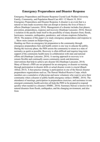 Emergency Preparedness and Disaster Response
Emergency Preparedness and Disaster Response Crystal Lusk Walden University
Family, Community, and Population Based Care 4011 12 March 19, 2014
Emergency Preparedness and Disaster Response A disaster is an event that is a
natural or man made occurrence that can disrupt or destroy the lives of those it
affects (Stanhope Lancaster, 2014). Management of a disaster includes four phases;
prevention, preparedness, response and recovery (Stanhope Lancaster, 2014). Hawaii
s isolation in the pacific lends itself to the possibility of many disasters from; floods,
hurricanes, tsunamis, earthquakes, pandemics, and volcano eruptions (Schaefers,
2014). The purpose of this paper is to study emergency preparedness and response to
... Show more content on Helpwriting.net ...
Handing out fliers on emergency kit preparation to the community through
emergency preparedness fairs and health centers is one way to educate the public.
During the recovery phase, the PHN assists the community to return to a state of
normalcy as quick as possible. Recovery is often difficult and requires long term
support of the community health nurse in collaboration with state and national
efforts aid (Stanhope Lancaster, 2014). A nursing approach to recovery is to
remain flexible and continually assess community needs and determine
interventions that help to achieve pre disaster life (Stanhope Lancaster, 2014).
Many of Hawaii s PHN are not prepared for an emergency or disaster so training
through participation in disaster drills or actual disaster events is crucial (Baack
Alfred, 2013). A best practice strategy is participation in one of the Hawaii disaster
preparedness organizations such as; The Hawaii Medical Reserve Corps, which
members are a cumulative of physician and nurse volunteers who want to serve their
community when a disaster or public health emergency strikes ( HMRC, 2014). The
attendance of meetings, participation in preparedness exercises, and assistance in non
emergent community health activities all help the PHN to be prepared to respond
quickly when needed in a disaster ( HMRC, 2014). Summary Hawaii is known for its
natural disasters from floods, earthquakes, and the changing environment, and also
from
 